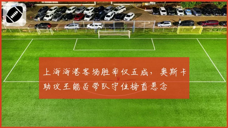 上海海港客场胜率仅五成,奥斯卡助攻王能否带队守住榜首悬念